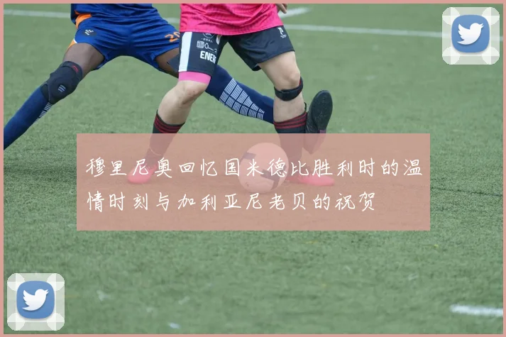 穆里尼奥回忆国米德比胜利时的温情时刻与加利亚尼老贝的祝贺