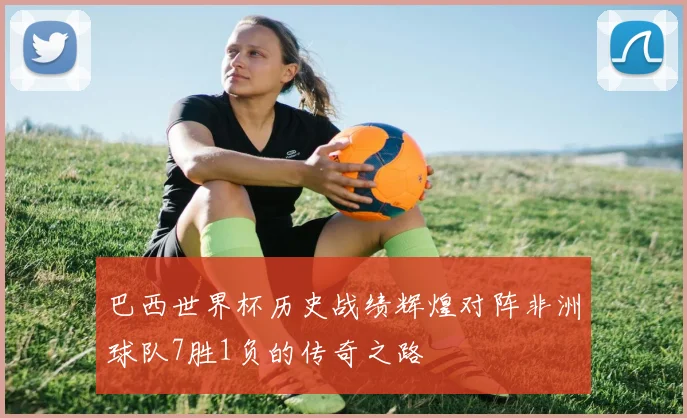 巴西世界杯历史战绩辉煌对阵非洲球队7胜1负的传奇之路