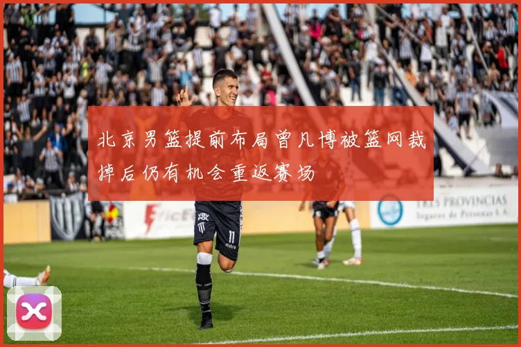 北京男篮提前布局曾凡博被篮网裁掉后仍有机会重返赛场
