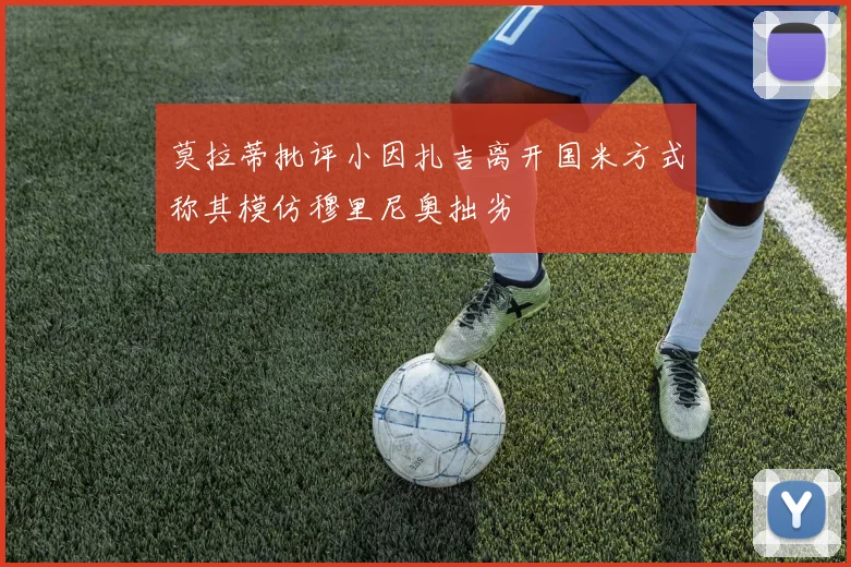 莫拉蒂批评小因扎吉离开国米方式称其模仿穆里尼奥拙劣