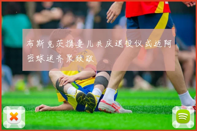 布斯克茨携妻儿共庆退役仪式迈阿密球迷齐聚致敬