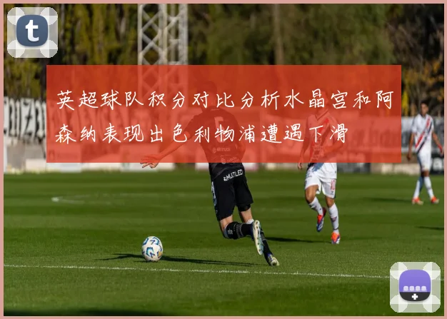 英超球队积分对比分析水晶宫和阿森纳表现出色利物浦遭遇下滑