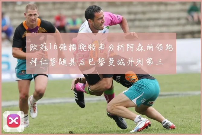 欧冠16强揭晓赔率分析阿森纳领跑拜仁紧随其后巴黎曼城并列第三