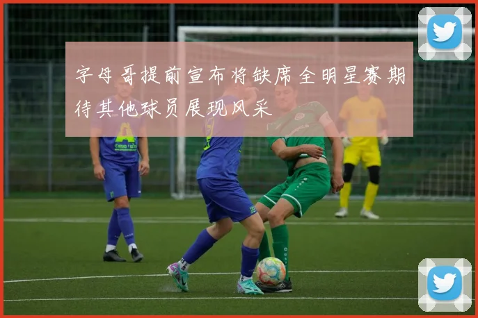字母哥提前宣布将缺席全明星赛期待其他球员展现风采