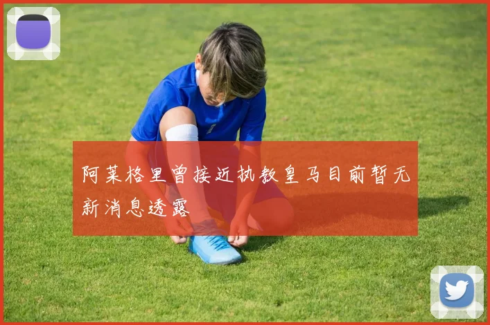 阿莱格里曾接近执教皇马目前暂无新消息透露