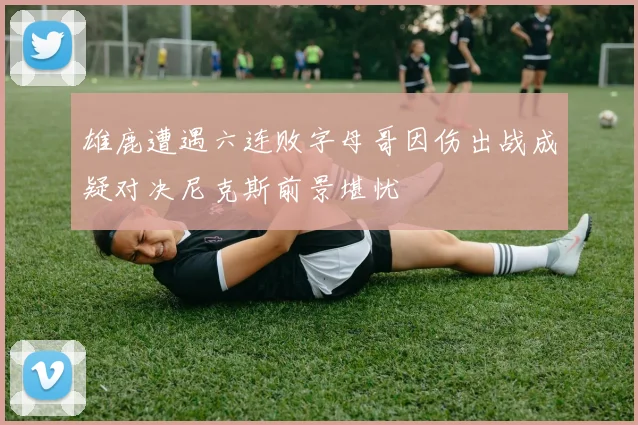 雄鹿遭遇六连败字母哥因伤出战成疑对决尼克斯前景堪忧