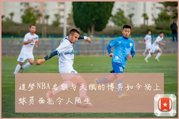 追梦NBA名额与天赋的博弈如今场上球员面孔令人陌生