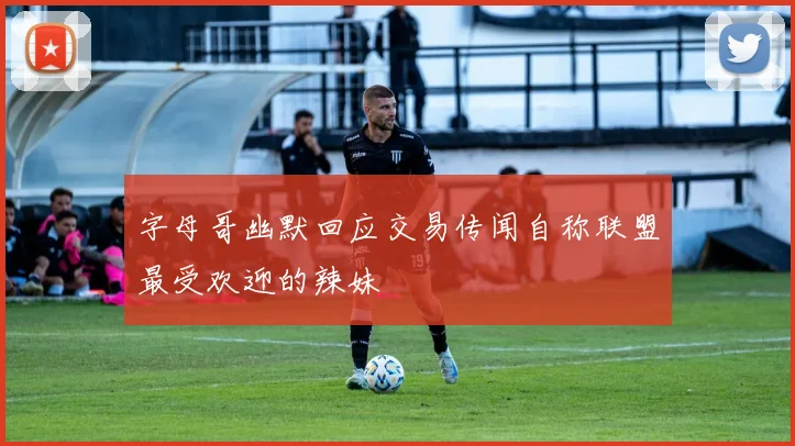 字母哥幽默回应交易传闻自称联盟最受欢迎的辣妹