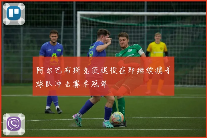 阿尔巴布斯克茨退役在即继续携手球队冲击赛季冠军