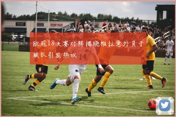 欧冠18决赛对阵揭晓维拉意外负于狼队引发热议