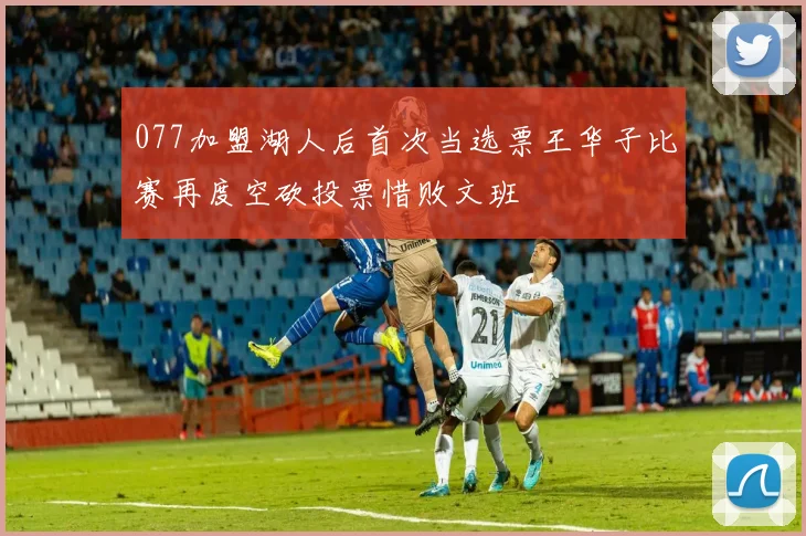 077加盟湖人后首次当选票王华子比赛再度空砍投票惜败文班