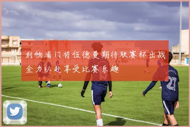 利物浦门将伍德曼期待联赛杯出战全力以赴享受比赛乐趣