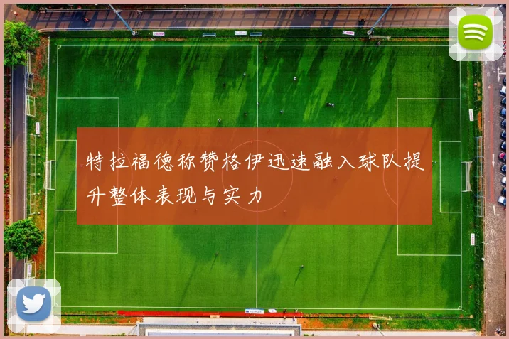 特拉福德称赞格伊迅速融入球队提升整体表现与实力