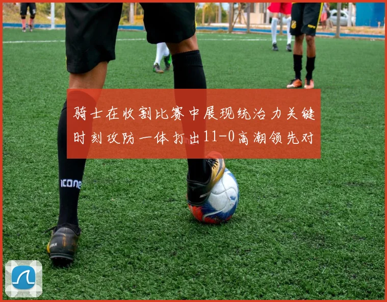 骑士在收割比赛中展现统治力关键时刻攻防一体打出11-0高潮领先对手6分