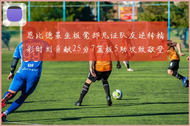 恩比德虽坐板凳却见证队友逆转精彩时刻贡献25分7篮板5助攻致敬登哥