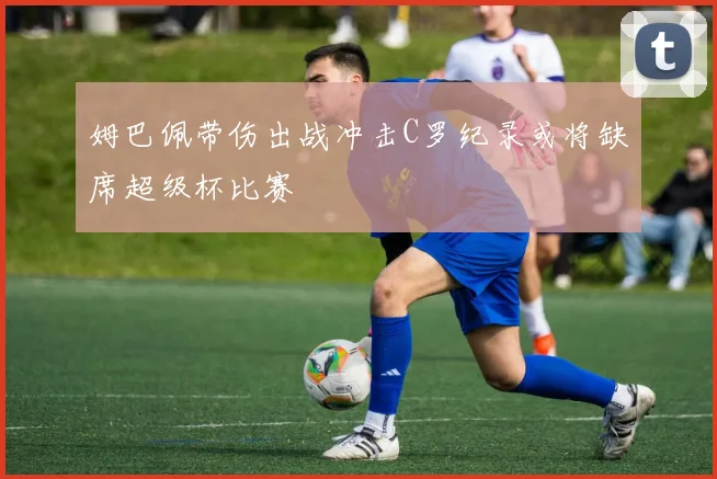 姆巴佩带伤出战冲击C罗纪录或将缺席超级杯比赛