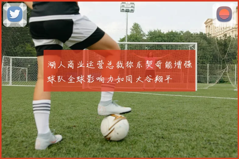 湖人商业运营总裁称东契奇能增强球队全球影响力如同大谷翔平