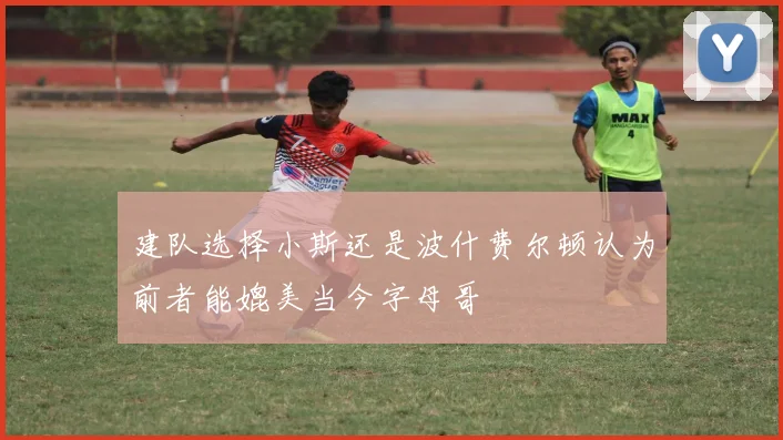 建队选择小斯还是波什费尔顿认为前者能媲美当今字母哥