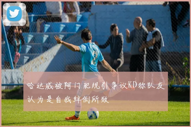 哈达威被阿门犯规引争议KD称队友认为是自我绊倒所致