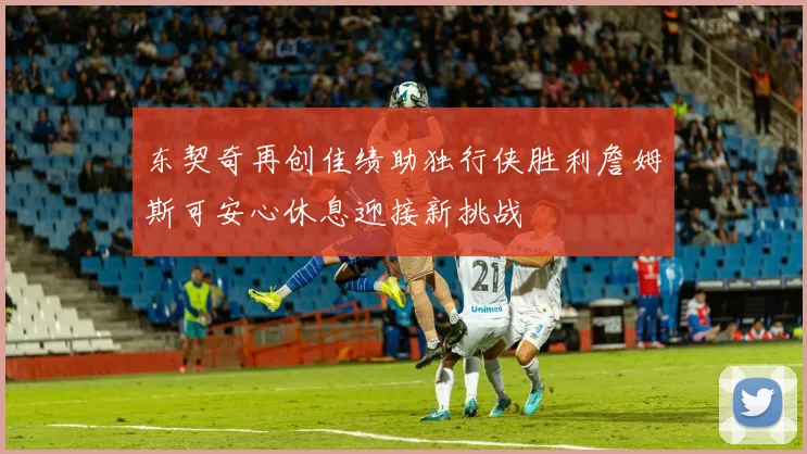 东契奇再创佳绩助独行侠胜利詹姆斯可安心休息迎接新挑战