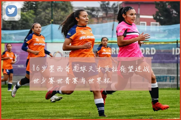 16岁墨西哥足球天才莫拉有望连战世少赛世青赛与世界杯