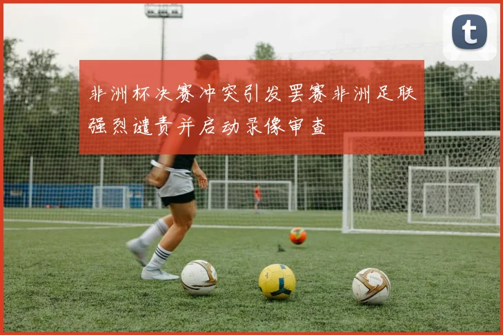 非洲杯决赛冲突引发罢赛非洲足联强烈谴责并启动录像审查