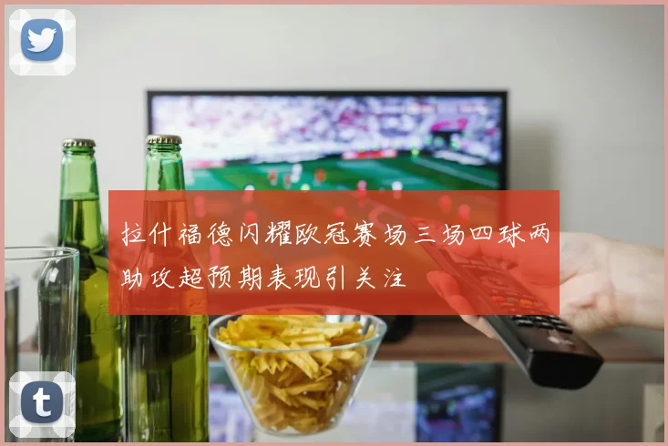 拉什福德闪耀欧冠赛场三场四球两助攻超预期表现引关注