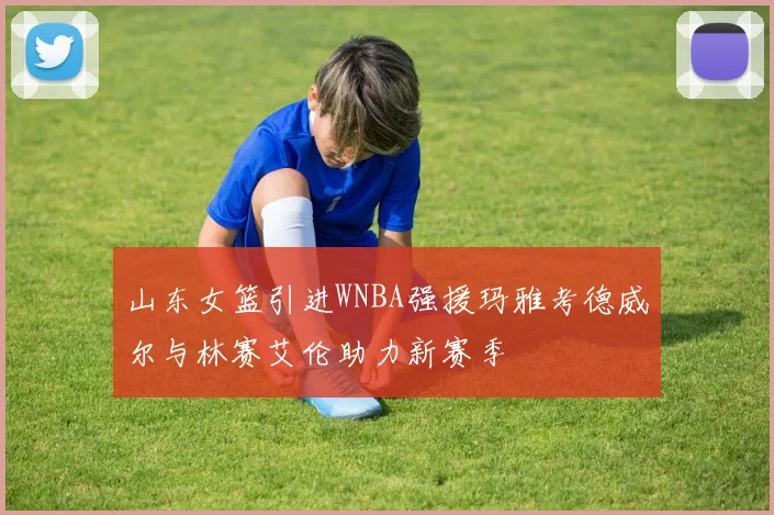 山东女篮引进WNBA强援玛雅考德威尔与林赛艾伦助力新赛季