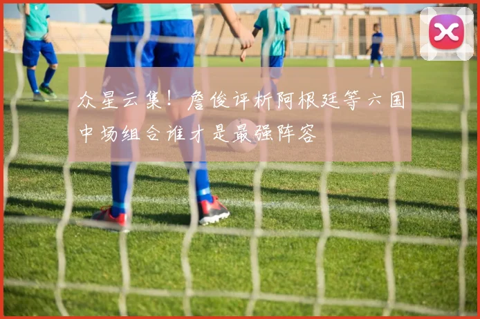 众星云集！詹俊评析阿根廷等六国中场组合谁才是最强阵容