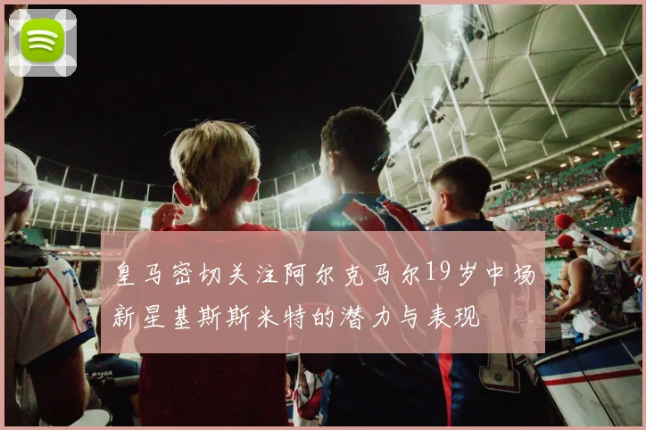 皇马密切关注阿尔克马尔19岁中场新星基斯斯米特的潜力与表现