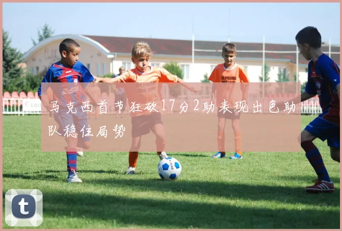 马克西首节狂砍17分2助表现出色助队稳住局势