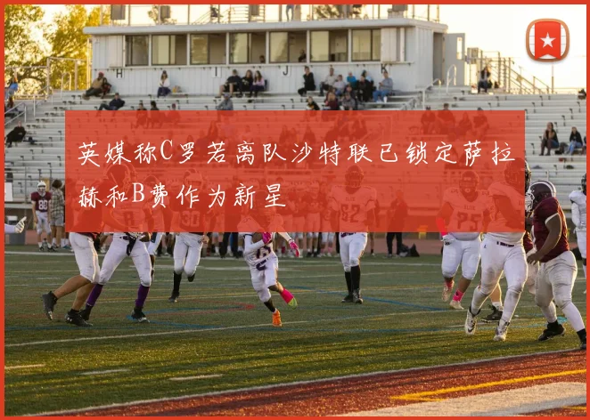 英媒称C罗若离队沙特联已锁定萨拉赫和B费作为新星