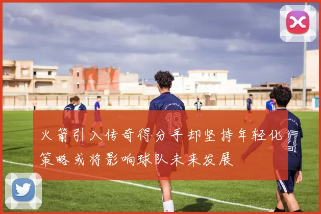 火箭引入传奇得分手却坚持年轻化策略或将影响球队未来发展