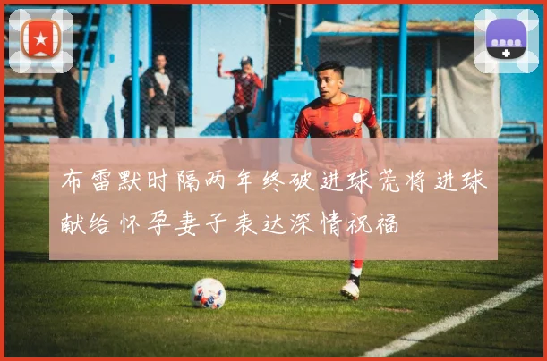 布雷默时隔两年终破进球荒将进球献给怀孕妻子表达深情祝福